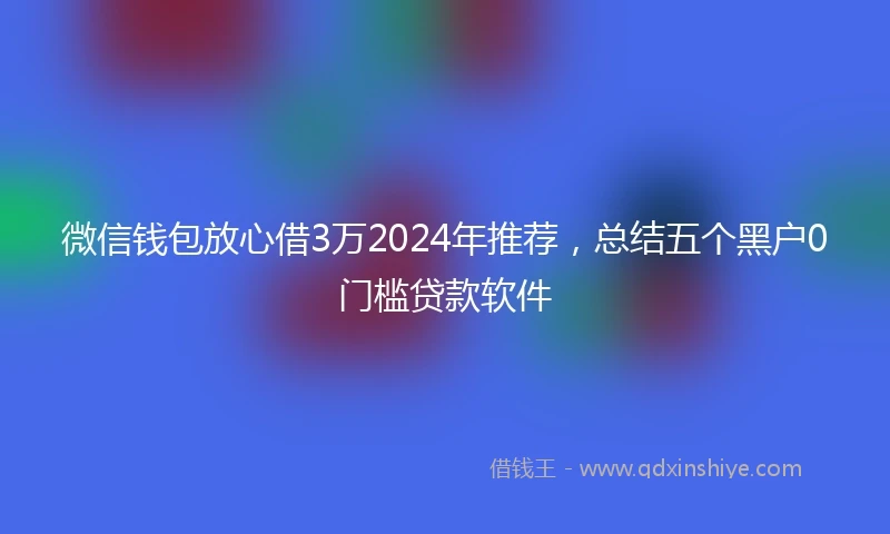 微信钱包放心借3万2024年推荐，总结五个黑户0门槛贷款软件