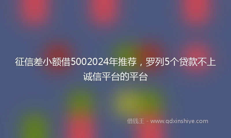 征信差小额借5002024年推荐，罗列5个贷款不上诚信平台的平台