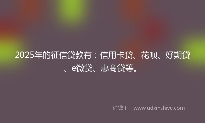 2025年的征信贷款有：信用卡贷、花呗、好期贷、e微贷、惠商贷等。