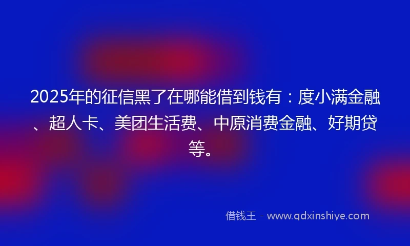 2025年的征信黑了在哪能借到钱有：度小满金融、超人卡、美团生活费、中原消费金融、好期贷等。