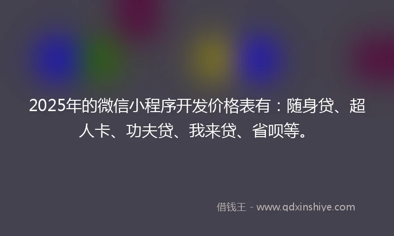 2025年的微信小程序开发价格表有：随身贷、超人卡、功夫贷、我来贷、省呗等。
