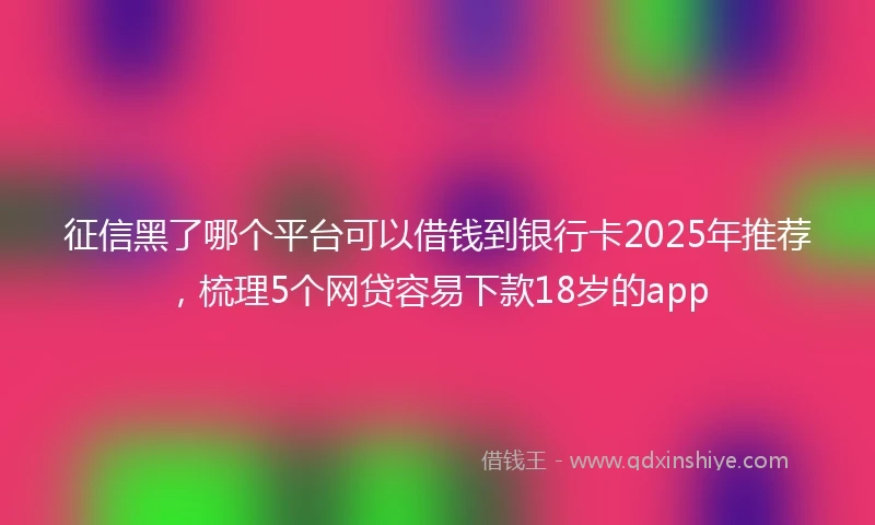 征信黑了哪个平台可以借钱到银行卡2025年推荐，梳理5个网贷容易下款18岁的app