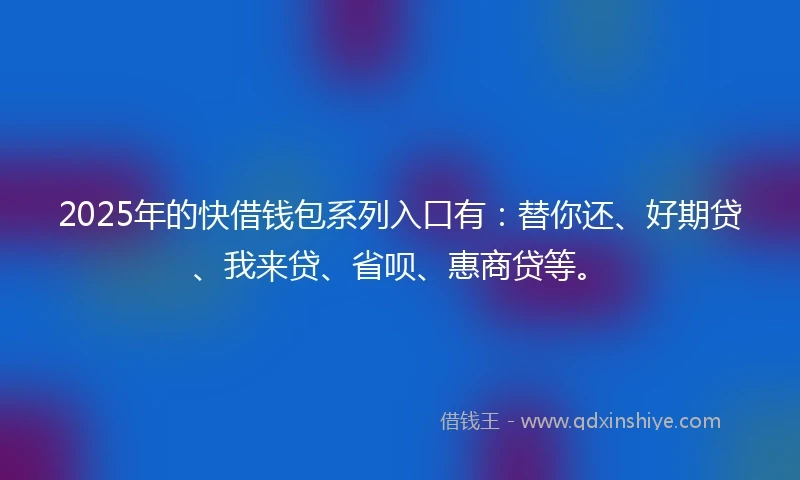 2025年的快借钱包系列入口有：替你还、好期贷、我来贷、省呗、惠商贷等。