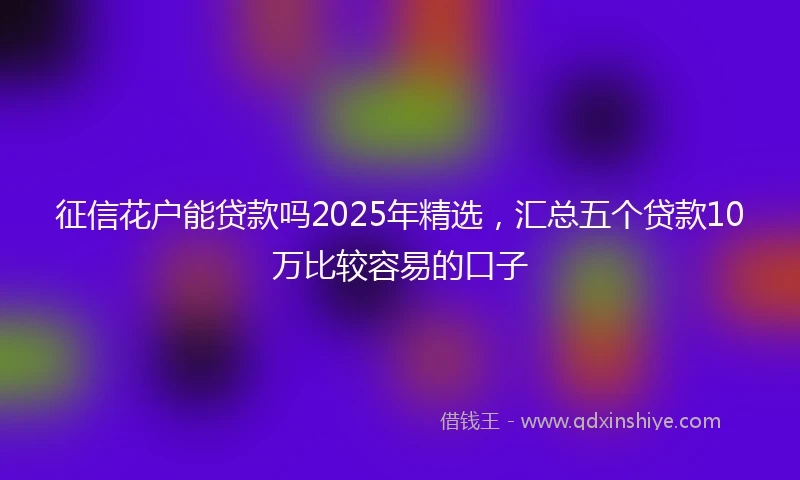 征信花户能贷款吗2025年精选,汇总五个贷款10万比较容易的口子