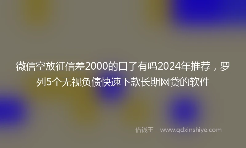 微信空放征信差2000的口子有吗2024年推荐,罗列5个无视负债快速下款长期网贷的软件