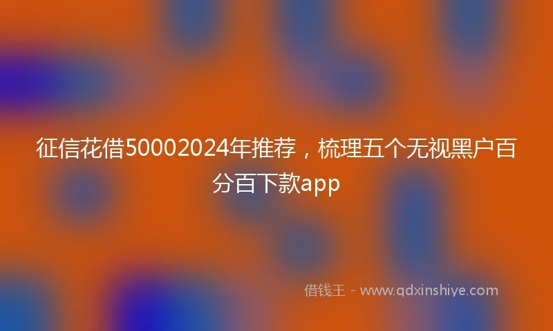 征信花借50002024年推荐，梳理五个无视黑户百分百下款app