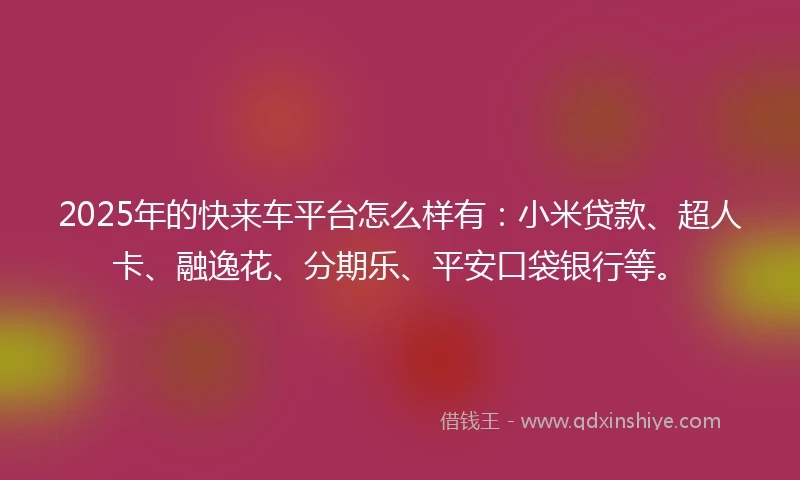 2025年的快来车平台怎么样有：小米贷款、超人卡、融逸花、分期乐、平安口袋银行等。