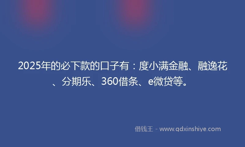 2025年的必下款的口子有：度小满金融、融逸花、分期乐、360借条、e微贷等。