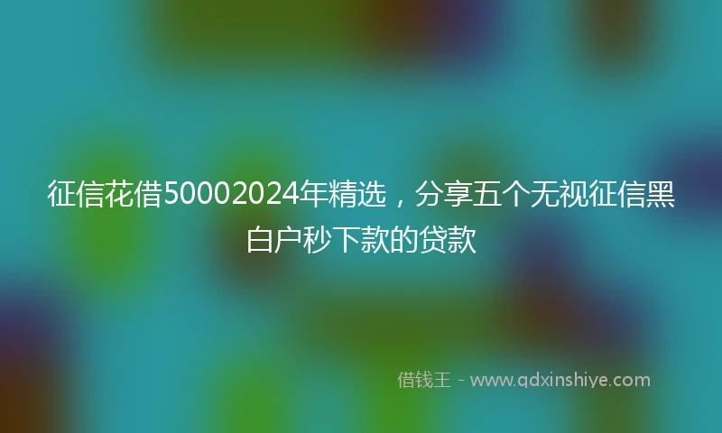 征信花借50002024年精选，分享五个无视征信黑白户秒下款的贷款