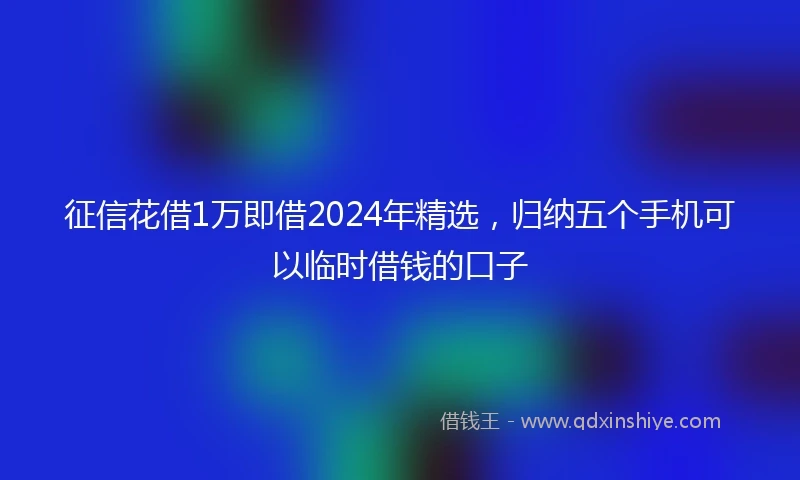 征信花借1万即借2024年精选，归纳五个手机可以临时借钱的口子