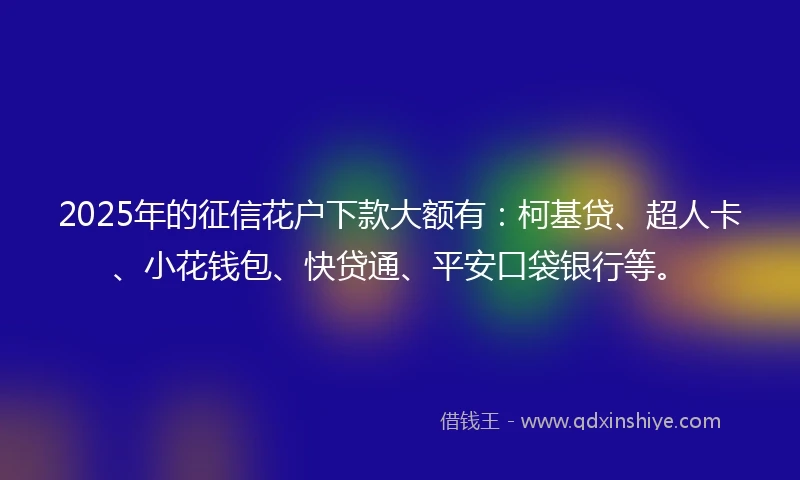 2025年的征信花户下款大额有：柯基贷、超人卡、小花钱包、快贷通、平安口袋银行等。