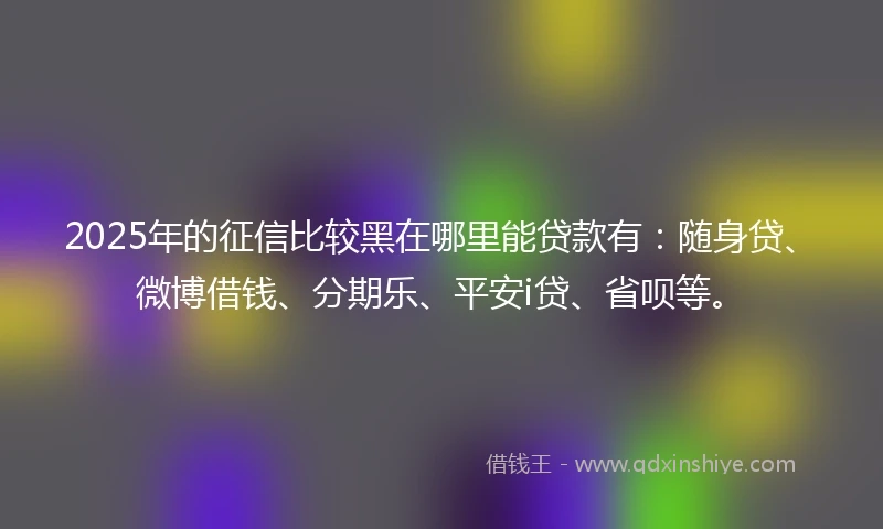 2025年的征信比较黑在哪里能贷款有：随身贷、微博借钱、分期乐、平安i贷、省呗等。