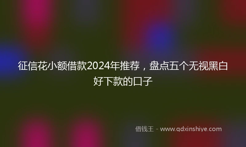 征信花小额借款2024年推荐，盘点五个无视黑白好下款的口子
