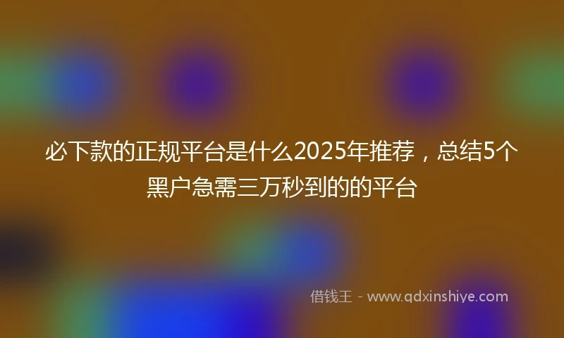 必下款的正规平台是什么2025年推荐，总结5个黑户急需三万秒到的的平台