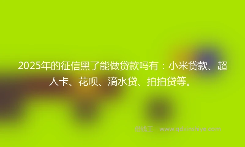 2025年的征信黑了能做贷款吗有：小米贷款、超人卡、花呗、滴水贷、拍拍贷等。