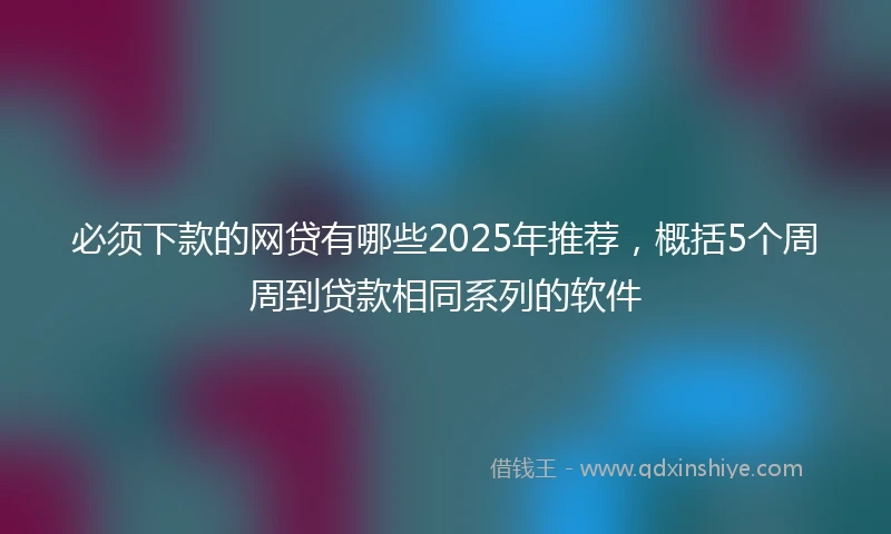 必须下款的网贷有哪些2025年推荐，概括5个周周到贷款相同系列的软件