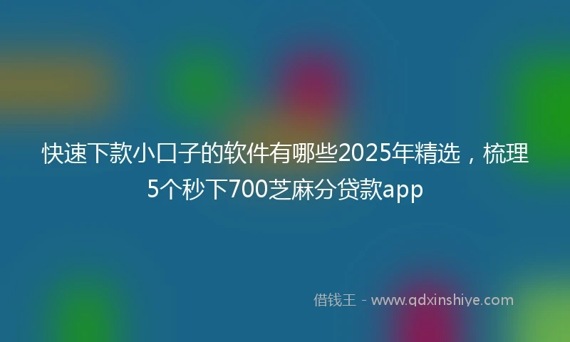 快速下款小口子的软件有哪些2025年精选，梳理5个秒下700芝麻分贷款app