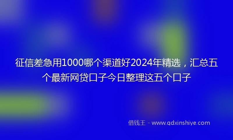 征信差急用1000哪个渠道好2024年精选，汇总五个最新网贷口子今日整理这五个口子