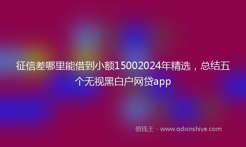 征信差哪里能借到小额15002024年精选，总结五个无视黑白户网贷app