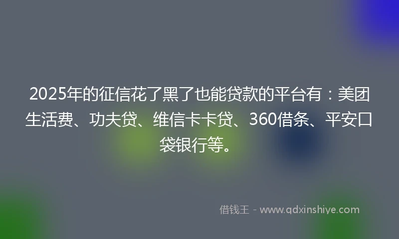 2025年的征信花了黑了也能贷款的平台有：美团生活费、功夫贷、维信卡卡贷、360借条、平安口袋银行等。