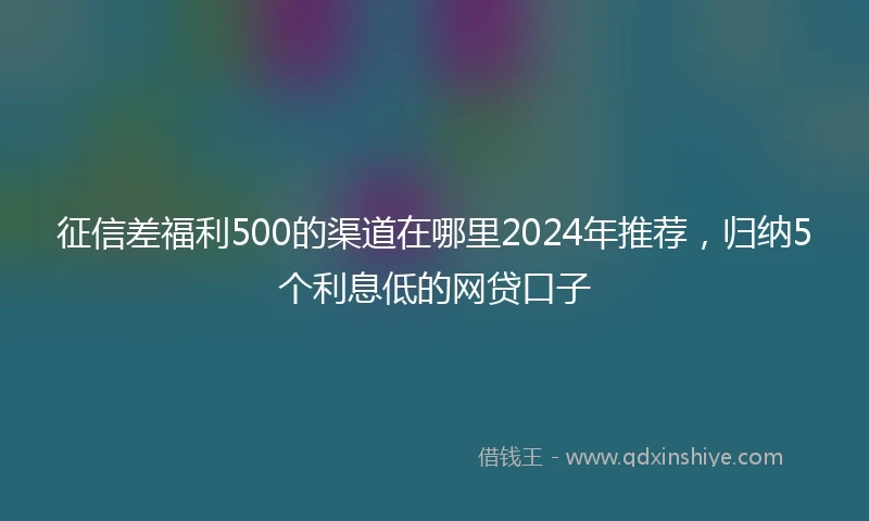 征信差福利500的渠道在哪里2024年推荐，归纳5个利息低的网贷口子