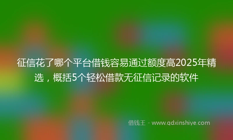 征信花了哪个平台借钱容易通过额度高2025年精选，概括5个轻松借款无征信记录的软件