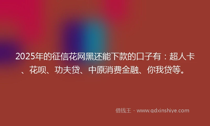 2025年的征信花网黑还能下款的口子有：超人卡、花呗、功夫贷、中原消费金融、你我贷等。