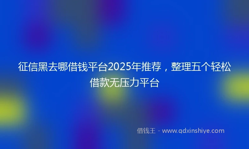征信黑去哪借钱平台2025年推荐，整理五个轻松借款无压力平台