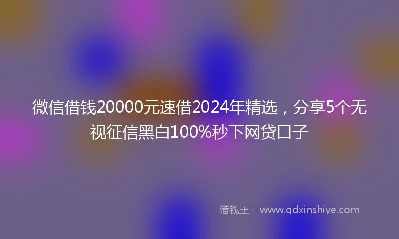 微信借钱20000元速借2024年精选，分享5个无视征信黑白100%秒下网贷口子
