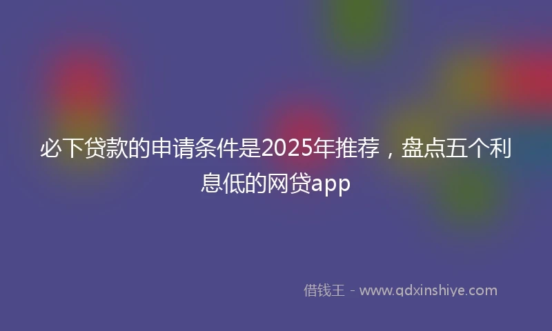 必下贷款的申请条件是2025年推荐，盘点五个利息低的网贷app