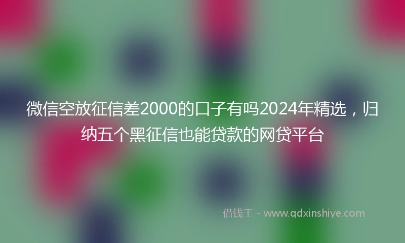 微信空放征信差2000的口子有吗2024年精选,归纳五个黑征信也能贷款的网贷平台