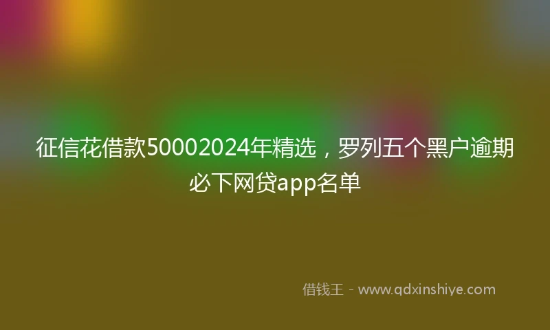 征信花借款50002024年精选，罗列五个黑户逾期必下网贷app名单