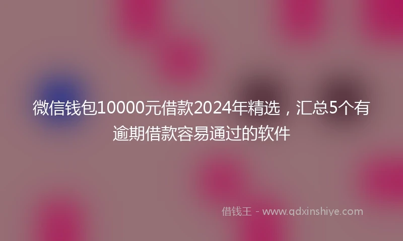微信钱包10000元借款2024年精选,汇总5个有逾期借款容易通过的软件