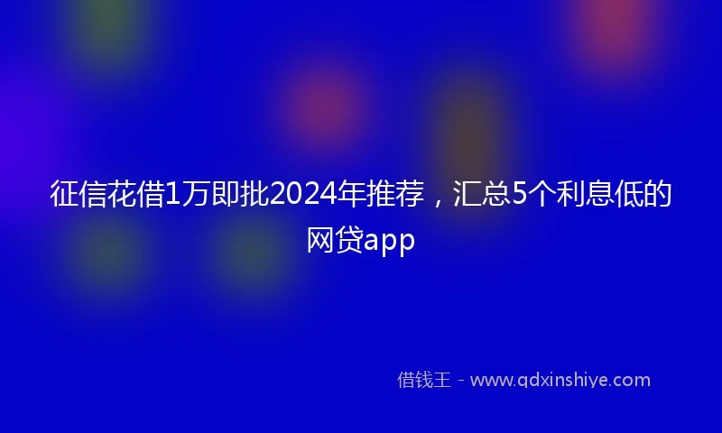 征信花借1万即批2024年推荐，汇总5个利息低的网贷app