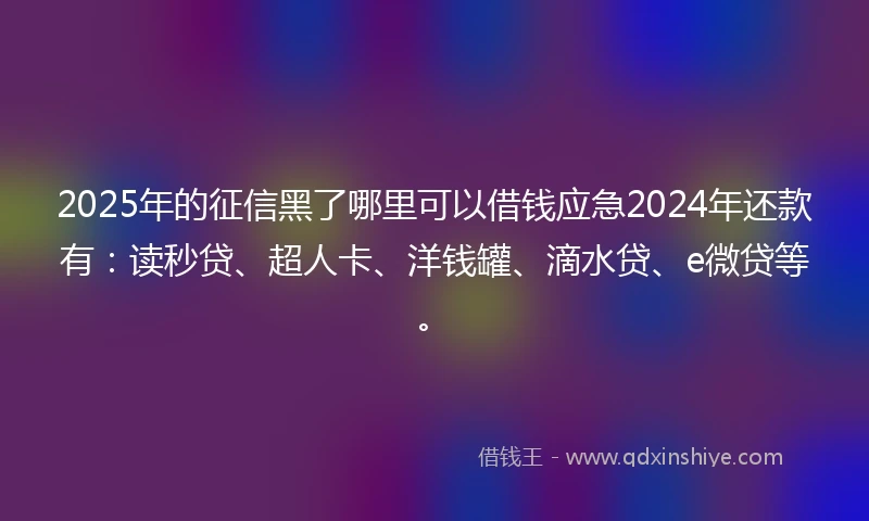 2025年的征信黑了哪里可以借钱应急2024年还款有：读秒贷、超人卡、洋钱罐、滴水贷、e微贷等。