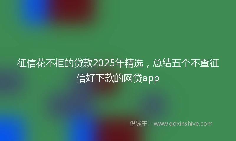 征信花不拒的贷款2025年精选，总结五个不查征信好下款的网贷app
