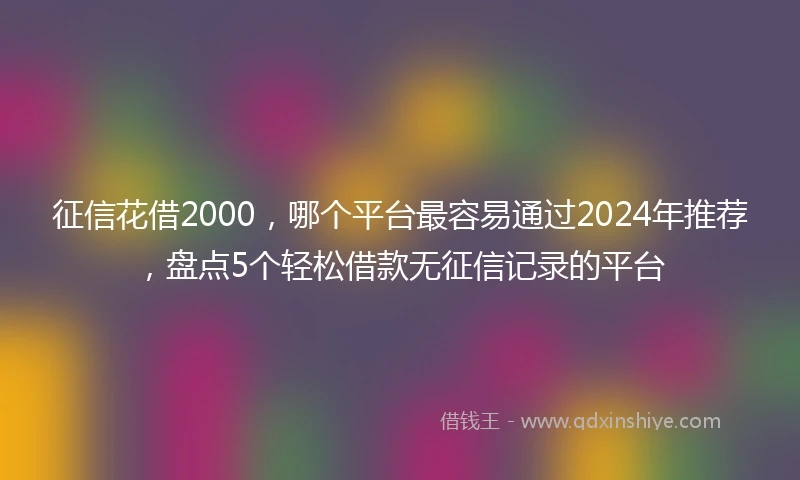 征信花借2000，哪个平台最容易通过2024年推荐，盘点5个轻松借款无征信记录的平台