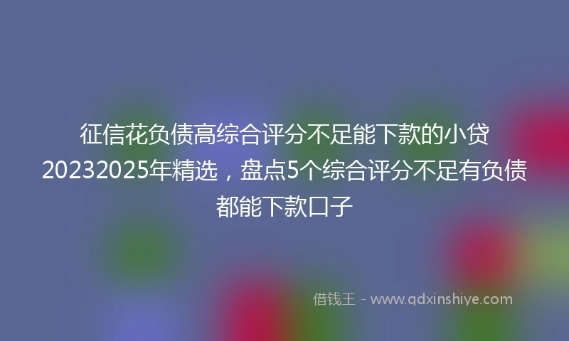 征信花负债高综合评分不足能下款的小贷20232025年精选，盘点5个综合评分不足有负债都能下款口子