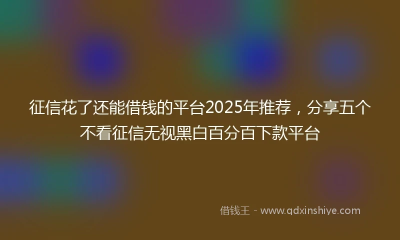 征信花了还能借钱的平台2025年推荐，分享五个不看征信无视黑白百分百下款平台