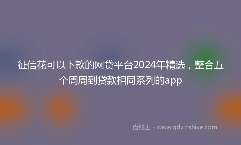 征信花可以下款的网贷平台2024年精选，整合五个周周到贷款相同系列的app