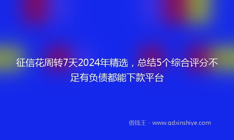 征信花周转7天2024年精选，总结5个综合评分不足有负债都能下款平台
