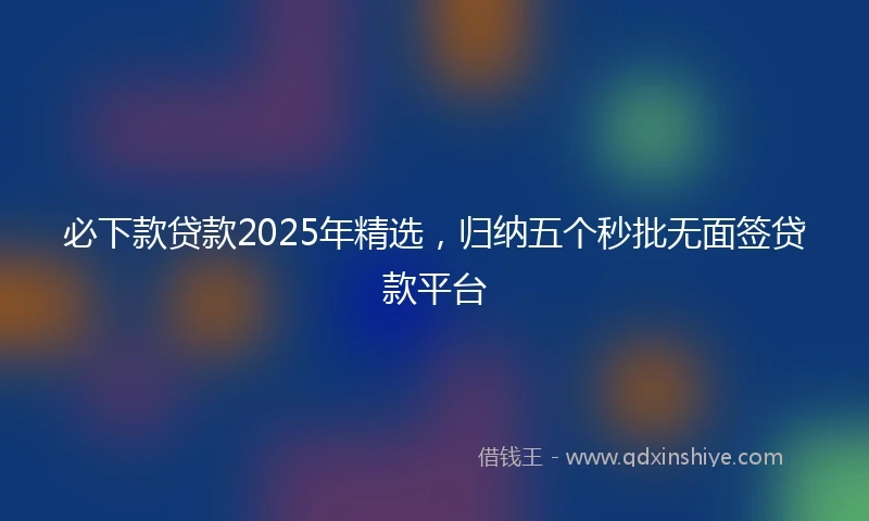 必下款贷款2025年精选，归纳五个秒批无面签贷款平台