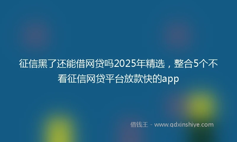 征信黑了还能借网贷吗2025年精选，整合5个不看征信网贷平台放款快的app