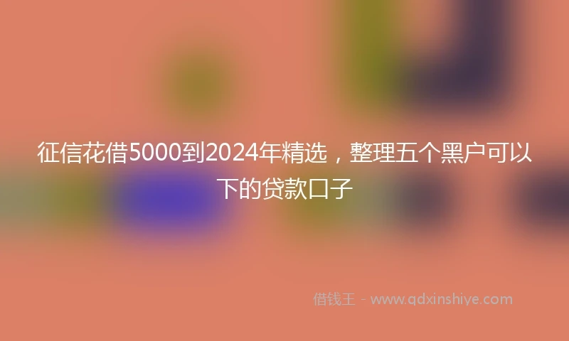 征信花借5000到2024年精选，整理五个黑户可以下的贷款口子