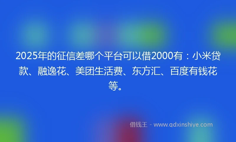 2025年的征信差哪个平台可以借2000有：小米贷款、融逸花、美团生活费、东方汇、百度有钱花等。
