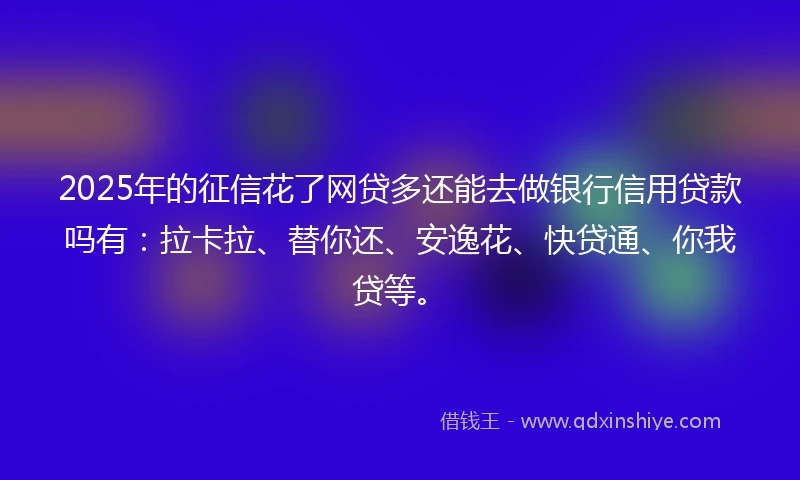 2025年的征信花了网贷多还能去做银行信用贷款吗有：拉卡拉、替你还、安逸花、快贷通、你我贷等。