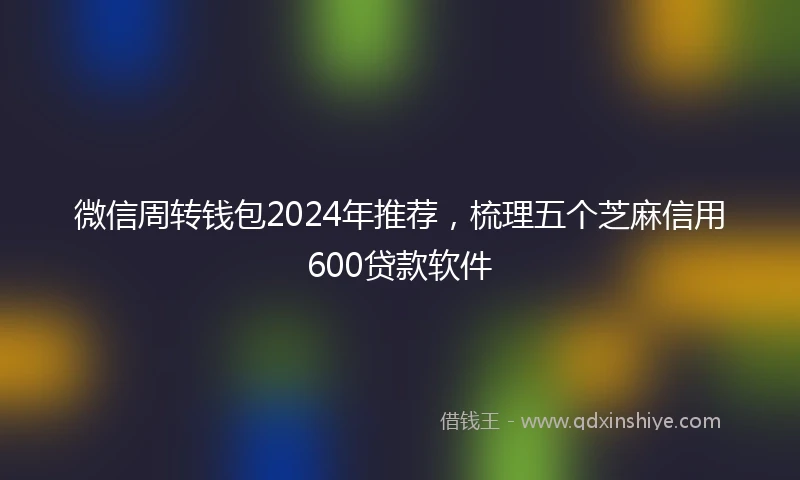 微信周转钱包2024年推荐，梳理五个芝麻信用600贷款软件