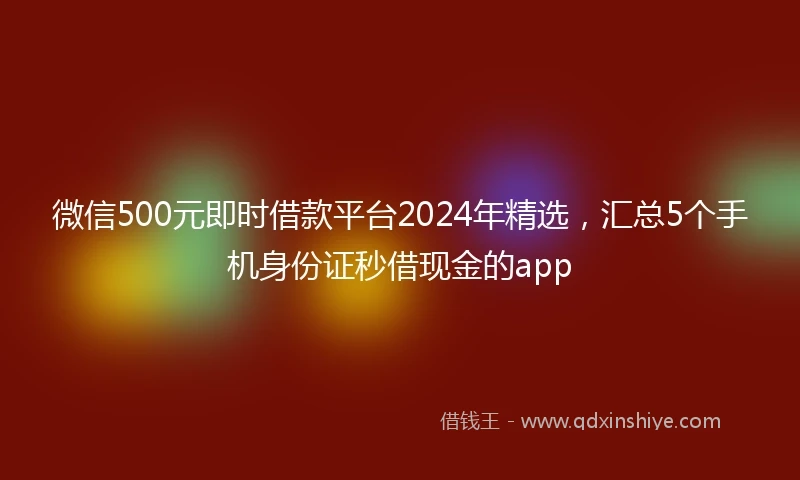 微信500元即时借款平台2024年精选，汇总5个手机身份证秒借现金的app