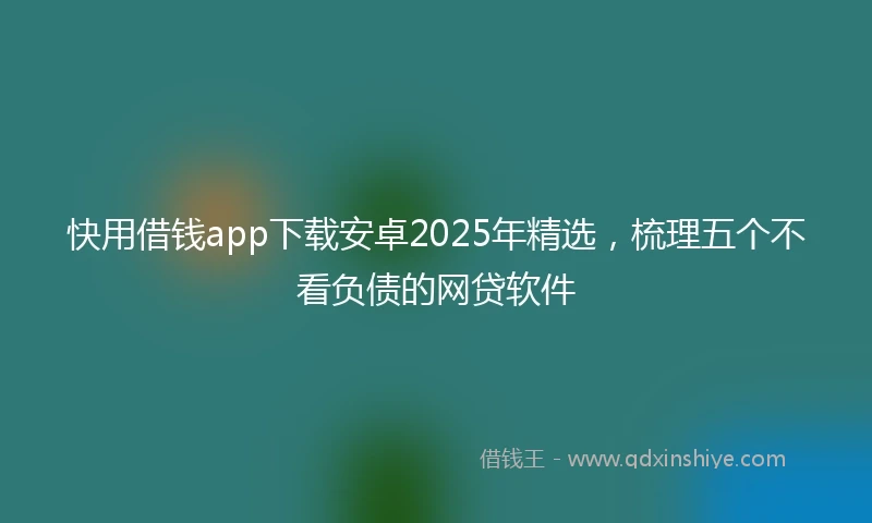 快用借钱app下载安卓2025年精选，梳理五个不看负债的网贷软件