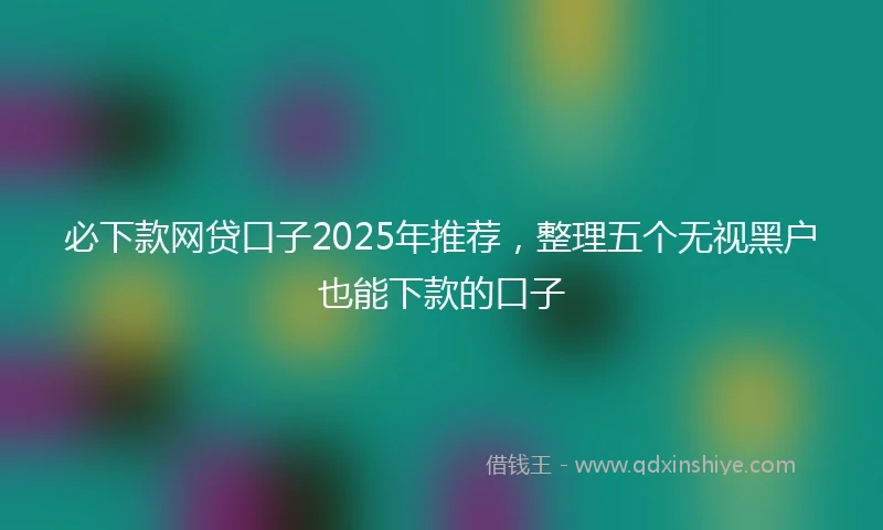 必下款网贷口子2025年推荐，整理五个无视黑户也能下款的口子